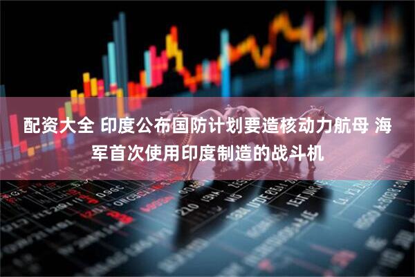配资大全 印度公布国防计划要造核动力航母 海军首次使用印度制造的战斗机