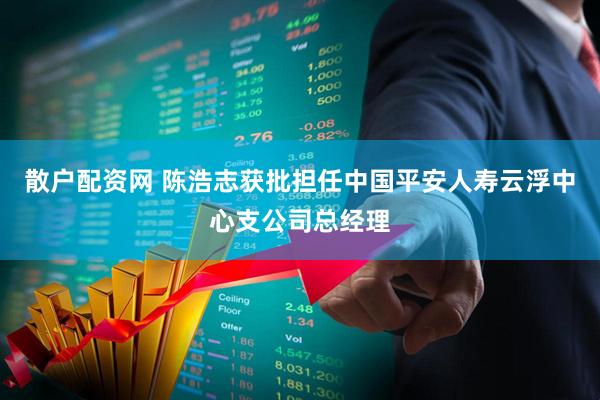 散户配资网 陈浩志获批担任中国平安人寿云浮中心支公司总经理