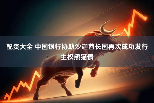 配资大全 中国银行协助沙迦酋长国再次成功发行主权熊猫债