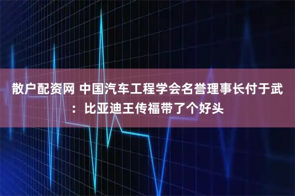 散户配资网 中国汽车工程学会名誉理事长付于武：比亚迪王传福带了个好头