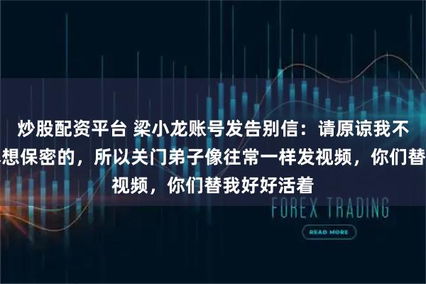 炒股配资平台 梁小龙账号发告别信：请原谅我不辞而别，本想保密的，所以关门弟子像往常一样发视频，你们替我好好活着