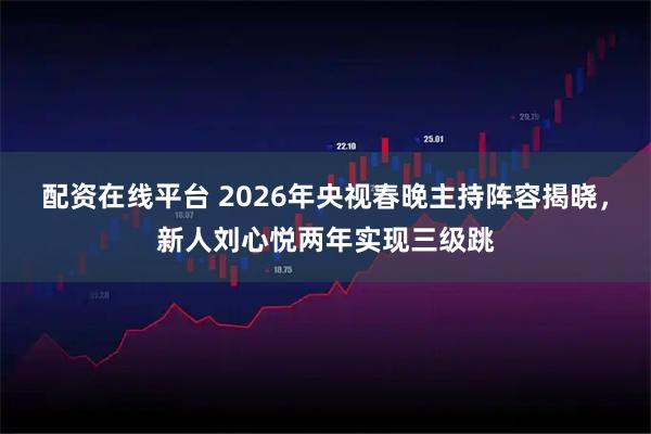 配资在线平台 2026年央视春晚主持阵容揭晓，新人刘心悦两年实现三级跳