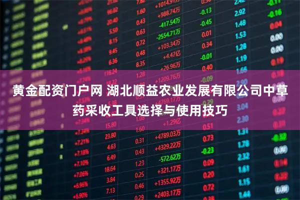 黄金配资门户网 湖北顺益农业发展有限公司中草药采收工具选择与使用技巧
