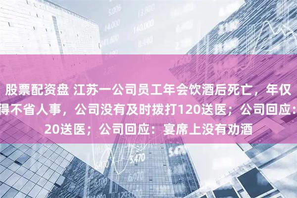 股票配资盘 江苏一公司员工年会饮酒后死亡，年仅28岁，家属：喝得不省人事，公司没有及时拨打120送医；公司回应：宴席上没有劝酒