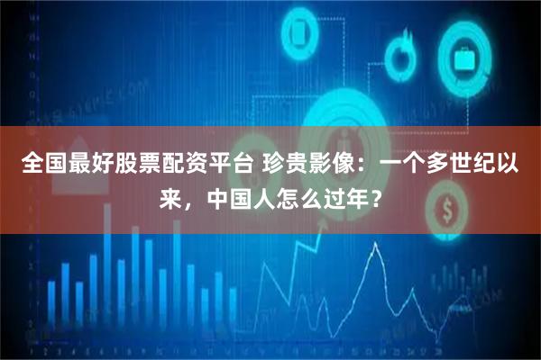 全国最好股票配资平台 珍贵影像：一个多世纪以来，中国人怎么过年？