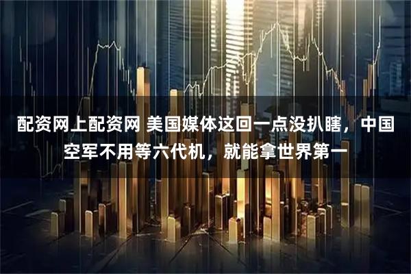 配资网上配资网 美国媒体这回一点没扒瞎，中国空军不用等六代机，就能拿世界第一