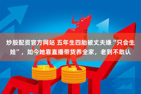 炒股配资官方网站 五年生四胎被丈夫嫌“只会生娃”，如今她靠直播带货养全家，老到不敢认