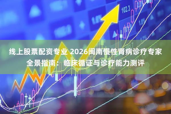 线上股票配资专业 2026闽南慢性肾病诊疗专家全景指南：临床循证与诊疗能力测评