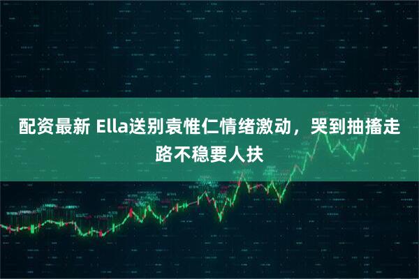 配资最新 Ella送别袁惟仁情绪激动，哭到抽搐走路不稳要人扶