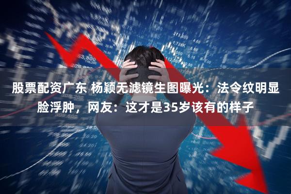 股票配资广东 杨颖无滤镜生图曝光:法令纹明显脸浮肿,网友:这才是35岁该有的样子