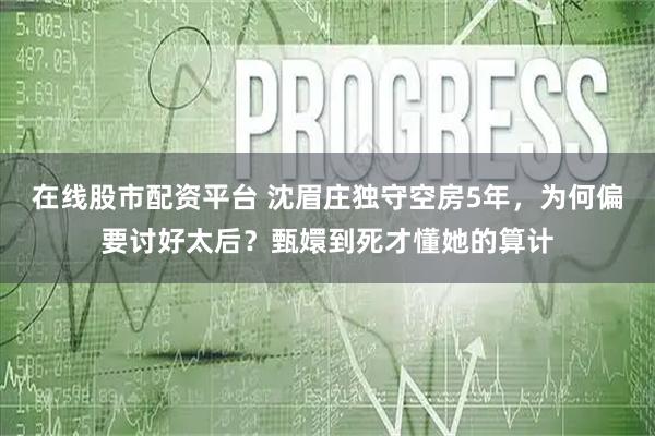在线股市配资平台 沈眉庄独守空房5年,为何偏要讨好太后?甄嬛到死才懂她的算计