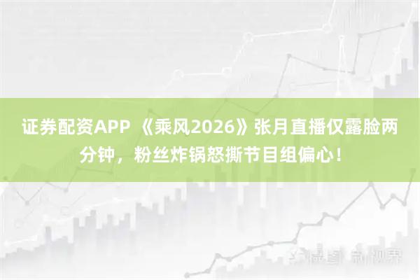 证券配资APP 《乘风2026》张月直播仅露脸两分钟，粉丝炸锅怒撕节目组偏心！