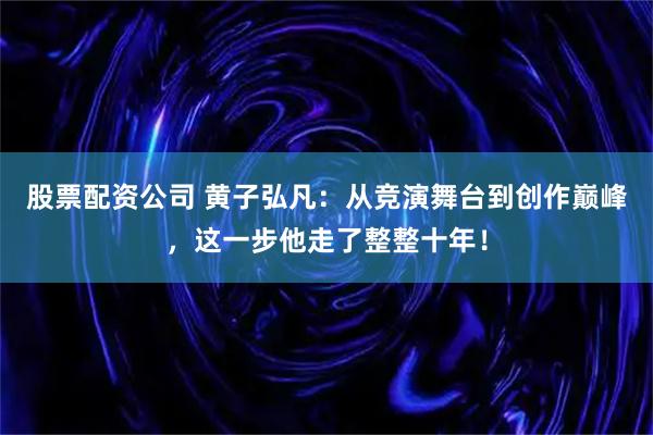 股票配资公司 黄子弘凡：从竞演舞台到创作巅峰，这一步他走了整整十年！