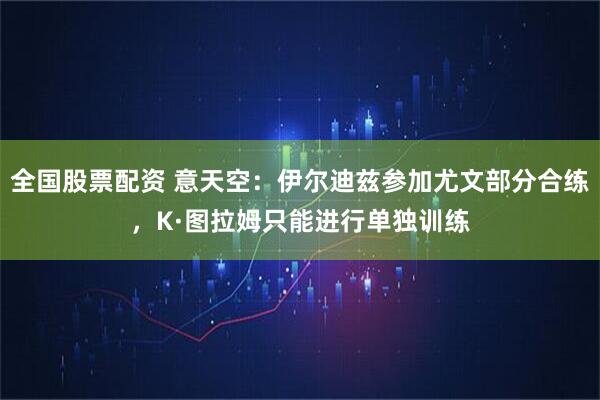 全国股票配资 意天空：伊尔迪兹参加尤文部分合练，K·图拉姆只能进行单独训练