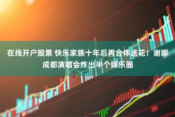 在线开户股票 快乐家族十年后再合体送花！谢娜成都演唱会炸出半个娱乐圈