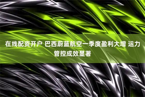 在线配资开户 巴西蔚蓝航空一季度盈利大增 运力管控成效显著