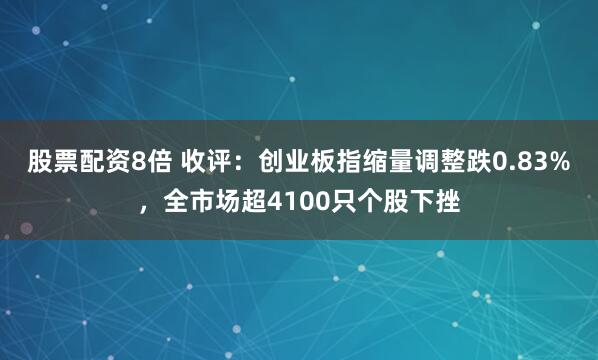股票配资8倍 收评：创业板指缩量调整跌0.83%，全市场超4100只个股下挫