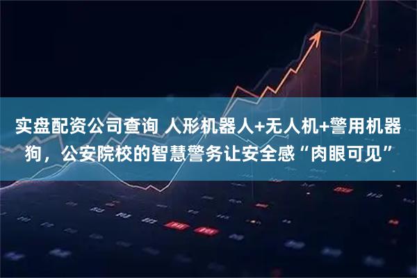 实盘配资公司查询 人形机器人+无人机+警用机器狗，公安院校的智慧警务让安全感“肉眼可见”