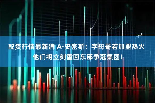 配资行情最新消 A·史密斯:字母哥若加盟热火 他们将立刻重回东部争冠集团!