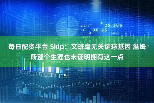 每日配资平台 Skip：文班毫无关键球基因 詹姆斯整个生涯也未证明拥有这一点