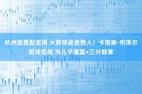杭州股票配资网 火箭球迷老熟人！卡洛斯·布泽尔现场观战 为儿子灌篮+三分鼓掌