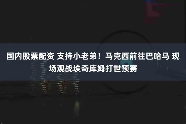 国内股票配资 支持小老弟！马克西前往巴哈马 现场观战埃奇库姆打世预赛