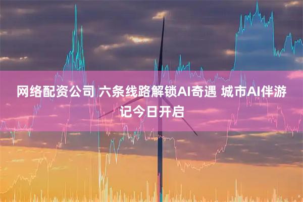 网络配资公司 六条线路解锁AI奇遇 城市AI伴游记今日开启