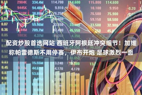 配资炒股首选网站 西班牙阿根廷冲突细节！加维称帕雷德斯不用停赛，伊布开炮 足球激烈一面