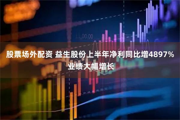 股票场外配资 益生股份上半年净利同比增4897% 业绩大幅增长