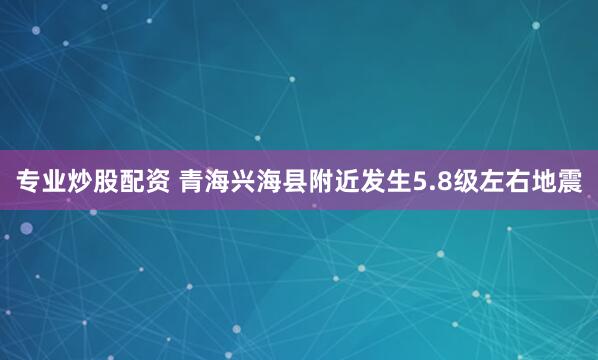 专业炒股配资 青海兴海县附近发生5.8级左右地震