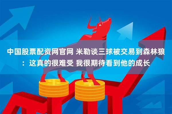 中国股票配资网官网 米勒谈三球被交易到森林狼:这真的很难受 我很期待看到他的成长