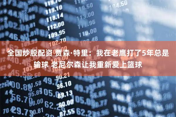 全国炒股配资 贾森·特里：我在老鹰打了5年总是输球 老尼尔森让我重新爱上篮球