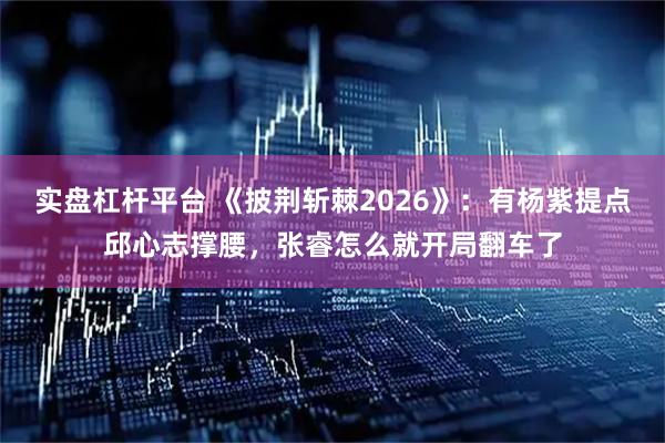 实盘杠杆平台 《披荆斩棘2026》：有杨紫提点邱心志撑腰，张睿怎么就开局翻车了