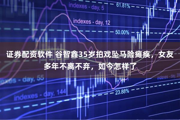 证券配资软件 谷智鑫35岁拍戏坠马险瘫痪,女友多年不离不弃,如今怎样了